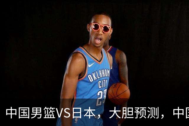 中国男篮VS日本，大胆预测，中国男篮将主场大胜，因为以下这5点