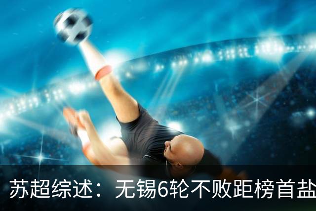 苏超综述：无锡6轮不败距榜首盐城仅1分，镇江6连败仍0分垫底